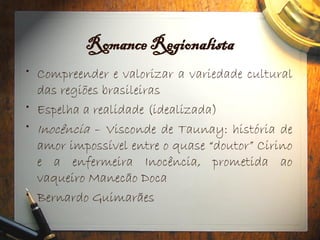 Romance Regionalista
• Compreender e valorizar a variedade cultural
das regiões brasileiras
• Espelha a realidade (idealizada)
• Inocência – Visconde de Taunay: história de
amor impossível entre o quase “doutor” Cirino
e a enfermeira Inocência, prometida ao
vaqueiro Manecão Doca
• Bernardo Guimarães
 