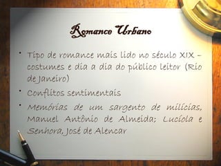 Romance Urbano
• Tipo de romance mais lido no século XIX –
costumes e dia a dia do público leitor (Rio
de Janeiro)
• Conflitos sentimentais
• Memórias de um sargento de milícias,
Manuel Antônio de Almeida; Lucíola e
Senhora, José de Alencar
 