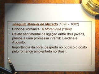 • Joaquim Manuel de Macedo [1820 - 1882]
• Principal romance: A Moreninha [1844]
• Relato sentimental da ligação entre dois jovens,
presos a uma promessa infantil: Carolina e
Augusto.
• Importância da obra: desperta no público o gosto
pelo romance ambientado no Brasil.
 