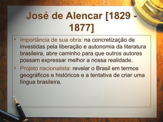 José de Alencar [1829 -
1877]
• Importância de sua obra: na concretização de
investidas pela liberação e autonomia da literatura
brasileira, abre caminho para que outros autores
possam expressar melhor a nossa realidade.
• Projeto nacionalista: revelar o Brasil em termos
geográficos e históricos e a tentativa de criar uma
língua brasileira.
 