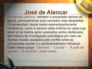 José de Alencar
• Romances urbanos: retratam a sociedade carioca da
época, principalmente suas camadas mais abastadas.
Compreendem desde textos estereotipadamente
românticos, como a mesma velha história do casal cujo
amor só se realiza após superados certos obstáculos,
até indícios de investigação psicológica por meio de
dramas morais causados pelo conflito entre as
convenções sociais e a sentimentalidade individual.
Estão nesse grupo: “Senhora” - “Lucíola” - “A pata da
gazela” - “A viuvinha”, entre outros.
 