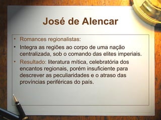 José de Alencar
• Romances regionalistas:
• Integra as regiões ao corpo de uma nação
centralizada, sob o comando das elites imperiais.
• Resultado: literatura mítica, celebratória dos
encantos regionais, porém insuficiente para
descrever as peculiaridades e o atraso das
províncias periféricas do país.
 