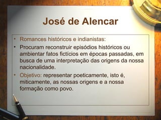 José de Alencar
• Romances históricos e indianistas:
• Procuram reconstruir episódios históricos ou
ambientar fatos fictícios em épocas passadas, em
busca de uma interpretação das origens da nossa
nacionalidade.
• Objetivo: representar poeticamente, isto é,
miticamente, as nossas origens e a nossa
formação como povo.
 
