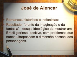 José de Alencar
• Romances históricos e indianistas:
• Resultado: “triunfo da imaginação e da
fantasia” - desejo ideológico de mostrar um
Brasil glorioso, positivo, com problemas que
nunca ultrapassam a dimensão pessoal dos
personagens.
 