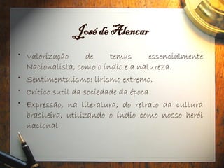 José de Alencar
• Valorização de temas essencialmente
Nacionalista, como o índio e a natureza.
• Sentimentalismo: lirismo extremo.
• Crítico sutil da sociedade da época
• Expressão, na literatura, do retrato da cultura
brasileira, utilizando o índio como nosso herói
nacional
 