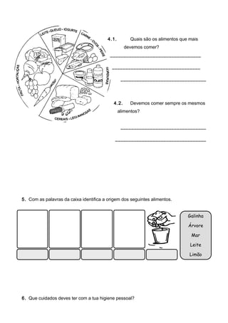 4.1.        Quais são os alimentos que mais
                                                   devemos comer?
                                          __________________________________

                                           _________________________________

                                                 ________________________________




                                            4.2.     Devemos comer sempre os mesmos
                                                alimentos?


                                                 ________________________________

                                            __________________________________




5. Com as palavras da caixa identifica a origem dos seguintes alimentos.


                                                                               Galinha

                                                                               Árvore

                                                                                Mar

                                                                                Leite

                                                                                Limão




6. Que cuidados deves ter com a tua higiene pessoal?
 