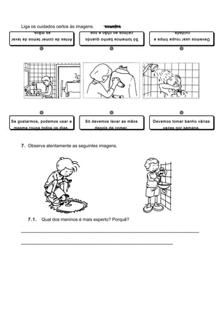 Liga os cuidados certos às imagens.
                                              sujamos.
                                              sujamos.
          as mãos.
          as mãos.                   caímos ao chão e nos
                                     caímos ao chão e nos             cuidada.
                                                                      cuidada.
Antes de comer temos de lavar
Antes de comer temos de lavar     Só tomamos banho quando
                                  Só tomamos banho quando    Devemos usar roupa limpa e
                                                             Devemos usar roupa limpa e




Se gostarmos, podemos usar a
Se gostarmos, podemos usar a      Só devemos lavar as mãos
                                  Só devemos lavar as mãos   Devemos tomar banho várias
                                                             Devemos tomar banho várias
 mesma roupa todos os dias.
 mesma roupa todos os dias.               depois de comer.
                                          depois de comer.       vezes por semana.
                                                                 vezes por semana.



    7. Observa atentamente as seguintes imagens.




       7.1.   Qual dos meninos é mais esperto? Porquê?

    ____________________________________________________________________

    __________________________________________________________
 