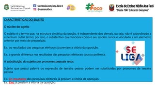 CARACTERÍSTICAS DO SUJEITO
O núcleo do sujeito
O sujeito é o termo que, na estrutura sintática da oração, é independente dos demais, ou seja, não é subordinado a
a nenhum outro termo; por isso, o substantivo que funciona como o seu núcleo nunca é vinculado a um elemento
anterior por meio de preposição.
Ex.: os resultados das pesquisas eleitorais já previam a vitória da oposição.
Ex.: a grande diferença nos resultados das pesquisas eleitorais causou polêmica.
A substituição do sujeito por pronomes pessoais retos
Sujeito que possui palavra ou expressão de terceira pessoa podem ser substituídas por pronomes de terceira
pessoa
Ex.: Os resultados das pesquisas eleitorais já previam a vitória da oposição.
Ex.: Eles já previam a vitória da oposição.
 