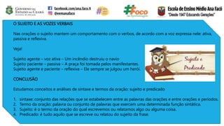 O SUJEITO E AS VOZES VERBAIS
Nas orações o sujeito mantem um comportamento com o verbos, de acordo com a voz expressa nele: ativa,
passiva e reflexiva.
Veja!
Sujeito agente – voz ativa – Um incêndio destruiu o navio
Sujeito paciente – passiva – A praça foi tomada pelos manifestantes.
Sujeito agente e paciente – reflexiva – Ele sempre se julgou um herói.
CONCLUSÃO
Estudamos conceitos e análises de sintaxe e termos da oração: sujeito e predicado
1. sintaxe: conjunto das relações que se estabelecem entre as palavras das orações e entre orações e períodos.
2. Termo da oração: palavra ou conjunto de palavras que exercem uma determinada função sintática.
3. Sujeito: é o termo da oração do qual escrevemos ou relatamos algo ou alguma coisa.
4. Predicado: é tudo aquilo que se escreve ou relatou do sujeito da frase.
 