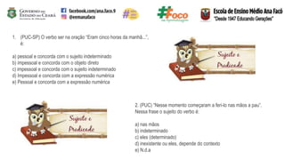 1. (PUC-SP) O verbo ser na oração “Eram cinco horas da manhã...”,
é:
a) pessoal e concorda com o sujeito indeterminado
b) impessoal e concorda com o objeto direto
c) impessoal e concorda com o sujeito indeterminado
d) Impessoal e concorda com a expressão numérica
e) Pessoal e concorda com a expressão numérica
2. (PUC) “Nesse momento começaram a feri-lo nas mãos a pau”.
Nessa frase o sujeito do verbo é:
a) nas mãos
b) indeterminado
c) eles (determinado)
d) inexistente ou eles, depende do contexto
e) N.d.a
 