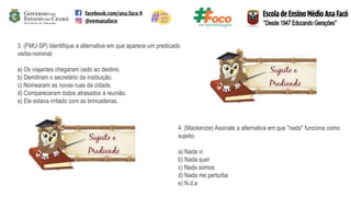 3. (FMU-SP) Identifique a alternativa em que aparece um predicado
verbo-nominal:
a) Os viajantes chegaram cedo ao destino.
b) Demitiram o secretário da instituição.
c) Nomearam as novas ruas da cidade.
d) Compareceram todos atrasados à reunião.
e) Ele estava irritado com as brincadeiras.
4. (Mackenzie) Assinale a alternativa em que "nada" funciona como
sujeito.
a) Nada vi
b) Nada quer
c) Nada somos
d) Nada me perturba
e) N.d.a
 
