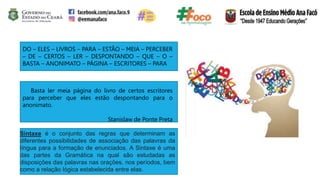 DO – ELES – LIVROS – PARA – ESTÃO – MEIA – PERCEBER
– DE – CERTOS – LER – DESPONTANDO – QUE – O –
BASTA – ANONIMATO – PÁGINA – ESCRITORES – PARA
Basta ler meia página do livro de certos escritores
para perceber que eles estão despontando para o
anonimato.
Stanislaw de Ponte Preta
Sintaxe é o conjunto das regras que determinam as
diferentes possibilidades de associação das palavras da
língua para a formação de enunciados. A Sintaxe é uma
das partes da Gramática na qual são estudadas as
disposições das palavras nas orações, nos períodos, bem
como a relação lógica estabelecida entre elas.
 