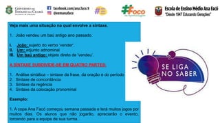 Veja mais uma situação na qual envolve a sintaxe.
1. João vendeu um baú antigo ano passado.
I. João: sujeito do verbo 'vender'.
II. Um: adjunto adnominal
III. Um baú antigo: objeto direto de 'vendeu’.
A SÍNTAXE SUBDIVIDE-SE EM QUATRO PARTES:
1. Análise sintática – sintaxe da frase, da oração e do período
2. Sintaxe de concordância
3. Sintaxe da regência
4. Sintaxe da colocação pronominal
Exemplo:
1. A copa Ana Facó começou semana passada e terá muitos jogos por
muitos dias. Os alunos que não jogarão, apreciarão o evento,
torcendo para a equipe de sua turma.
 