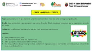 FRASE – ORAÇÃO - PERÍODO
Frase: qualquer enunciado que transmita uma ideia com sentido. A frase não conta com a presença de verbo.
Oração: frase com sentido e que conta com a presença de verbo. É todo e qualquer enunciado que se organiza em torno de
um verbo.
Período: é a frase formada por oração ou arações. Pode ser simples ou composto.
Exemplos:
1. Atenção! Máquinas na pista.
2. Esta rodovia estará em obras nos próximos dias.
3. Já faz quase dois anos que esta rodovia está em obras.
4. Não há outra forma de aprender gramática, senão lendo e pesquisando ou escrevendo. Somente assim, o estudante de
letras entenderá as letras.
 