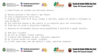 1. Identifique as orações nos períodos abaixo.
a) Estava perdida e não sabia o que fazer.
b) Caiu e machucou-se outra vez.
c) Preciso que você vá à loja, troque o vestido, compre um cartão e entregue na
casa da Maria.
d) Ela continua doente e não aceita ir ao hospital para ser consultada.
e) Você fez um lindo e minucioso trabalho.
2. Analise as afirmações feitas entre parênteses e assinale a opção correta.
a) Bom dia! (oração)
b) Eu fui ao cinema! (frase nominal)
c) O menino não obedeceu ao pai. (período composto)
d) Eu visitei minha tia ontem. (oração)
e) O time jogou bem, mas não ganhou o jogo. (período simples)
 