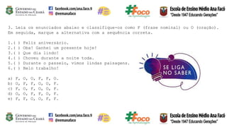 3. Leia os enunciados abaixo e classifique-os como F (frase nominal) ou O (oração).
Em seguida, marque a alternativa com a sequência correta.
1.( ) Feliz aniversário.
2.( ) Oba! Ganhei um presente hoje!
3.( ) Que dia lindo!
4.( ) Choveu durante a noite toda.
5.( ) Durante o passeio, vimos lindas paisagens.
6.( ) Belo trabalho!
a) F, O, O, F, F, O.
b) O, F, F, O, O, F.
c) F, O, F, O, O, F.
d) O, O, F, F, O, F.
e) F, F, O, O, F, F.
 