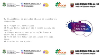 4. Classifique os períodos abaixo em simples ou
compostos.
a) A viagem foi fantástica!
b) Tinha feito tudo por ele e mesmo assim, ele
mentiu.
c) Chegou exausto, sentou no sofá, ligou a
televisão e adormeceu.
d) Você tem que falar com ele antes que seja
tarde.
e) Preciso da sua ajuda.
 