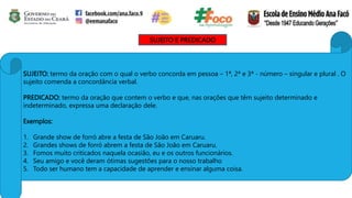 SUJEITO E PREDICADO
SUJEITO: termo da oração com o qual o verbo concorda em pessoa – 1ª, 2ª e 3ª - número – singular e plural . O
sujeito comenda a concordância verbal.
PREDICADO: termo da oração que contem o verbo e que, nas orações que têm sujeito determinado e
indeterminado, expressa uma declaração dele.
Exemplos:
1. Grande show de forró abre a festa de São João em Caruaru.
2. Grandes shows de forró abrem a festa de São João em Caruaru.
3. Fomos muito criticados naquela ocasião, eu e os outros funcionários.
4. Seu amigo e você deram ótimas sugestões para o nosso trabalho
5. Todo ser humano tem a capacidade de aprender e ensinar alguma coisa.
 
