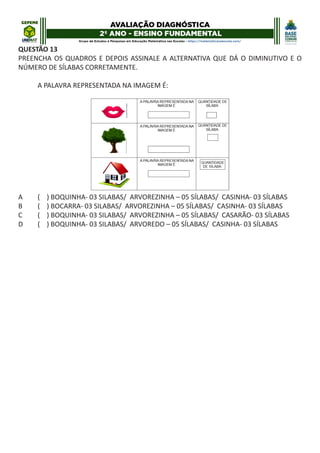 QUESTÃO 13
PREENCHA OS QUADROS E DEPOIS ASSINALE A ALTERNATIVA QUE DÁ O DIMINUTIVO E O
NÚMERO DE SÍLABAS CORRETAMENTE.
A PALAVRA REPRESENTADA NA IMAGEM É:
A ( ) BOQUINHA- 03 SILABAS/ ARVOREZINHA – 05 SÍLABAS/ CASINHA- 03 SÍLABAS
B ( ) BOCARRA- 03 SILABAS/ ARVOREZINHA – 05 SÍLABAS/ CASINHA- 03 SÍLABAS
C ( ) BOQUINHA- 03 SILABAS/ ARVOREZINHA – 05 SÍLABAS/ CASARÃO- 03 SÍLABAS
D ( ) BOQUINHA- 03 SILABAS/ ARVOREDO – 05 SÍLABAS/ CASINHA- 03 SÍLABAS
 