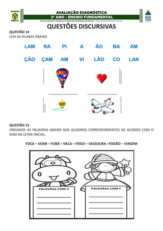 QUESTÕES DISCURSIVAS
QUESTÃO 14
LEIA AS SILABAS ABAIXO
QUESTÃO 15
ORGANIZE AS PALAVRAS ABAIXO NOS QUADROS CORRESPONDENTES DE ACORDO COM O
SOM DA LETRA INICIAL.
FOCA – VOAR – FUBÁ – VACA – FOGO – VASSOURA –FOGÃO – VIAGEM
 
