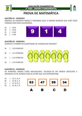 PROVA DE MATEMÁTICA
QUESTÃO 01 - NÚMEROS
OBSERVE OS NÚMEROS ABAIXO E RESPONDA QUAL O MENOR NÚMERO QUE VOCÊ PODE
FORMAR COM ESSES ALGARISMOS.
A) ( ) 914
B) ( ) 419
C) ( ) 149
D) ( ) 194
QUESTÃO 02 - NÚMEROS
QUANTO É O DOBRO DA QUANTIDADE DE CHINELOS DA IMAGEM?
A) ( ) 10 CHINELOS
B) ( ) 11 CHINELOS
C) ( ) 12 CHINELOS
D) ( ) 14 CHINELOS
QUESTÃO 03 - NÚMEROS
OS NÚMEROS ABAIXO ESTÃO BAGUNÇADOS. COLOQUE-OS EM ORDEM CRESCENTE E
ORGANIZE-OS DE ACORDO COM AS LETRAS QUE ELES REPRESENTAM.
A) ( ) D, C, B, A
B) ( ) D, B, C, A
C) ( ) C, D, B, A
D) ( ) A, B, C, D
 