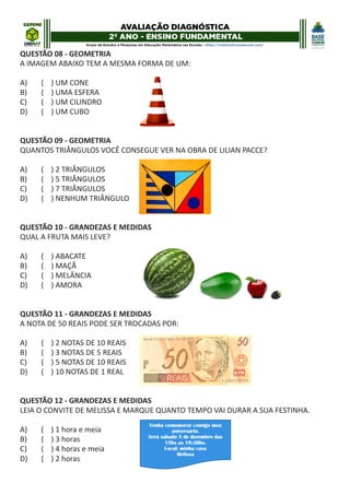 QUESTÃO 08 - GEOMETRIA
A IMAGEM ABAIXO TEM A MESMA FORMA DE UM:
A) ( ) UM CONE
B) ( ) UMA ESFERA
C) ( ) UM CILINDRO
D) ( ) UM CUBO
QUESTÃO 09 - GEOMETRIA
QUANTOS TRIÂNGULOS VOCÊ CONSEGUE VER NA OBRA DE LILIAN PACCE?
A) ( ) 2 TRIÂNGULOS
B) ( ) 5 TRIÂNGULOS
C) ( ) 7 TRIÂNGULOS
D) ( ) NENHUM TRIÂNGULO
QUESTÃO 10 - GRANDEZAS E MEDIDAS
QUAL A FRUTA MAIS LEVE?
A) ( ) ABACATE
B) ( ) MAÇÃ
C) ( ) MELÂNCIA
D) ( ) AMORA
QUESTÃO 11 - GRANDEZAS E MEDIDAS
A NOTA DE 50 REAIS PODE SER TROCADAS POR:
A) ( ) 2 NOTAS DE 10 REAIS
B) ( ) 3 NOTAS DE 5 REAIS
C) ( ) 5 NOTAS DE 10 REAIS
D) ( ) 10 NOTAS DE 1 REAL
QUESTÃO 12 - GRANDEZAS E MEDIDAS
LEIA O CONVITE DE MELISSA E MARQUE QUANTO TEMPO VAI DURAR A SUA FESTINHA.
A) ( ) 1 hora e meia
B) ( ) 3 horas
C) ( ) 4 horas e meia
D) ( ) 2 horas
 