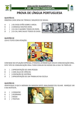 PROVA DE LÍNGUA PORTUGUESA
QUESTÃO 01
OBSERVA CADA SENA DA TIRINHA E MAURICIO DE SOUSA:
A ( ) OS OVOS ESTÃO SOBRE A MESA.
B ( ) CONSEGUI MUITOS OVOS.
C ( ) EU CAI E QUEBREI TODOS OS OVOS.
D ( ) EU CAI, MAS SALVEI TODOS OS OVOS.
QUESTÃO 02
LEIA O TEXTO COM ATENÇÃO:
COM BASE NA SITUAÇÃO EXPRESSA, É POSSÍVEL AFIRMAR QUE HOUVE COMUNICAÇÃO ORAL.
ESTE TIPO DE COMUNICAÇÃO ORAL É BEM COMUM EM NOSSO DIA A DIA E SE TRATA DE :
A ( ) APRESENTAÇÃO DE UMA PESSOA
B ( ) UMA AULA DE CIÊNCIAS
C ( ) CONTAÇÃO DE HISTÓRIA
D ( ) APRESENTAÇÃO DE UM TRABALHO NA ESCOLA
QUESTÃO 03
IDENTIFIQUE O QUE A MENINA DA IMAGEM SENTE ANALISANDO SEU OLHAR. MARQUE UM
X NA RESPOSTA.
A ( ) CORAGEM
B ( ) DESÂNIMO
C ( ) MEDO
D ( ) TRISTEZA
 