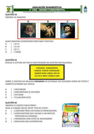QUESTÃO 04
OBSERVE AS IMAGENS
QUAIS IMAGENS DESMONTAM PROFUNDA TRISTEZA?
A ( ) A E C
B ( ) A E B
C ( ) B E C
D ( ) TODAS
QUESTÃO 05
REALIZE A LEITURA DO TEXTO COM ATENÇÃO NO SENTIDO DAS PALAVRAS.
SOBRE O SENTIDO DA PALAVRA CIRANDAR EM DESTAQUE NO SEGUNDO VERSO DO TEXTO É
CORRETO AFIRMAR QUE INDICA:
A ( ) DESCANSAR
B ( ) MOVIMENTAR-SE EM RODA
C ( ) ESTUDAR.
D ( ) PULAR BEM ALTO.
QUESTÃO 06
OBSERVE O CARTAZ PUBLICITÁRIO:
QUAL A FUNÇÃO SOCIAL DESTE TIPO DE TEXTO:
A ( ) CONVIDAR PARA UM SHOW DE BRINCADEIRAS
B ( ) CONSCIENTIZAR QUE VACINA É UM MEIO DE
PROTEÇÃO ÀS CRIANÇAS
C ( ) PROMOVER UMA FESTA DE ANIVERSÁRIO
D ( ) NENHUMA DAS ALTERNATIVAS
 