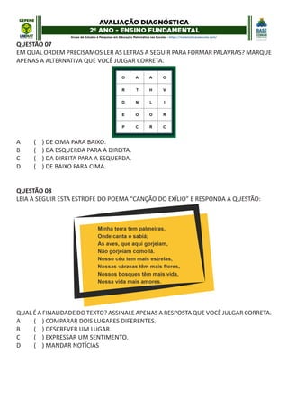 QUESTÃO 07
EM QUAL ORDEM PRECISAMOS LER AS LETRAS A SEGUIR PARA FORMAR PALAVRAS? MARQUE
APENAS A ALTERNATIVA QUE VOCÊ JULGAR CORRETA.
A ( ) DE CIMA PARA BAIXO.
B ( ) DA ESQUERDA PARA A DIREITA.
C ( ) DA DIREITA PARA A ESQUERDA.
D ( ) DE BAIXO PARA CIMA.
QUESTÃO 08
LEIA A SEGUIR ESTA ESTROFE DO POEMA “CANÇÃO DO EXÍLIO” E RESPONDA A QUESTÃO:
QUAL É A FINALIDADE DO TEXTO? ASSINALE APENAS A RESPOSTA QUE VOCÊ JULGAR CORRETA.
A ( ) COMPARAR DOIS LUGARES DIFERENTES.
B ( ) DESCREVER UM LUGAR.
C ( ) EXPRESSAR UM SENTIMENTO.
D ( ) MANDAR NOTÍCIAS
 