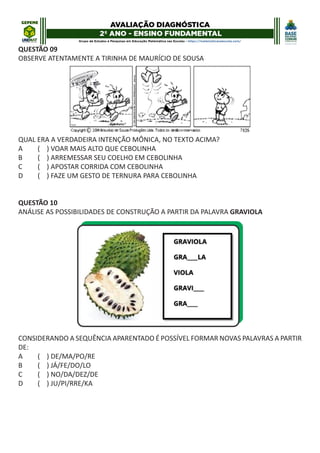QUESTÃO 09
OBSERVE ATENTAMENTE A TIRINHA DE MAURÍCIO DE SOUSA
QUAL ERA A VERDADEIRA INTENÇÃO MÔNICA, NO TEXTO ACIMA?
A ( ) VOAR MAIS ALTO QUE CEBOLINHA
B ( ) ARREMESSAR SEU COELHO EM CEBOLINHA
C ( ) APOSTAR CORRIDA COM CEBOLINHA
D ( ) FAZE UM GESTO DE TERNURA PARA CEBOLINHA
QUESTÃO 10
ANÁLISE AS POSSIBILIDADES DE CONSTRUÇÃO A PARTIR DA PALAVRA GRAVIOLA
CONSIDERANDO A SEQUÊNCIA APARENTADO É POSSÍVEL FORMAR NOVAS PALAVRAS A PARTIR
DE:
A ( ) DE/MA/PO/RE
B ( ) JÁ/FE/DO/LO
C ( ) NO/DA/DEZ/DE
D ( ) JU/PI/RRE/KA
 