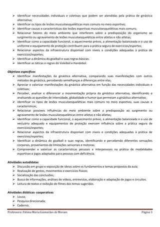 Professora: Fátima Maria Guimarães de Moraes Página 3
 Identificar necessidades individuais e coletivas que podem ser atendidas pela prática de ginástica
alternativa;
 Identificar os tipos de lesões musculoesqueléticas mais comuns no meio esportivo;
 Identificar causas e características das lesões esportivas musculoesqueléticas mais comuns;
 Relacionar fatores do meio ambiente que interferem sobre a predisposição do organismo ao
surgimento ou agravamento de lesões musculoesqueléticas entre atletas e não atletas;
 Identificar como a capacidade funcional, o aquecimento prévio, a alimentação balanceada e o uso de
uniforme e equipamento de proteção contribuem para a prática segura de exercícios/esportes;
 Relacionar aspectos da infraestrutura disponível com níveis e condições adequadas à prática de
exercícios/esportes;
 Identificar a dinâmica do goalball e suas regras básicas;
 Identificar as táticas e regras do Voleibol e Handebol.
Objetivos específicos
 Identificar manifestações da ginástica alternativa, comparando suas manifestações com outros
métodos de ginástica, percebendo semelhanças e diferenças entre elas;
 Apreciar e valorizar manifestações da ginástica alternativa em função das necessidades individuais e
coletivas;
 Perceber, analisar e diferenciar a movimentação própria da ginástica alternativa, identificando e
analisando as questões de intensidade, globalidade e humor que permeiam a ginástica alternativa;
 Identificar os tipos de lesões musculoesqueléticas mais comuns no meio esportivo, suas causas e
características;
 Relacionar possíveis influências do meio ambiente sobre a predisposição ao surgimento ou
agravamento de lesões musculoesqueléticas entre atletas e não atletas;
 Identificar como a capacidade funcional, o aquecimento prévio, a alimentação balanceada e o uso de
vestuário adequado e equipamentos de proteção exercem influência sobre a prática segura de
exercícios/esportes;
 Relacionar aspectos da infraestrutura disponível com níveis e condições adequadas à prática de
exercícios/esportes;
 Identificar a dinâmica do goalball e suas regras, identificando e percebendo diferentes sensações
corporais, provenientes de limitações sensoriais e motoras;
 Compreender e valorizar as características pessoais e interpessoais na prática de modalidades
esportivas e jogos adaptados para pessoas com deficiência.
Atividades autodidatas
 Discussão em grupo e exposição de ideias sobre os fundamentos e temas propostos da aula;
 Realização de gestos, movimentos e exercícios físicos;
 Socialização das conclusões;
 Busca de informações, análises de vídeos, entrevistas, elaboração e adaptação de jogos e circuitos.
 Leitura de textos e exibição de filmes dos temas sugeridos.
Atividades didáticas- cooperativas
 Lousa;
 Pesquisa direcionada;
 Caderno;
 