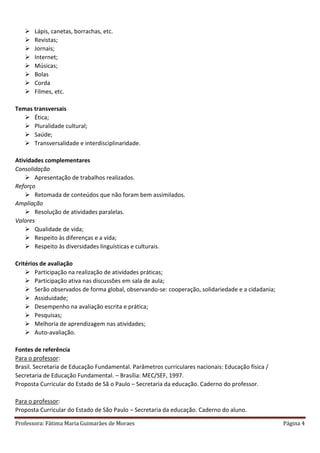 Professora: Fátima Maria Guimarães de Moraes Página 4
 Lápis, canetas, borrachas, etc.
 Revistas;
 Jornais;
 Internet;
 Músicas;
 Bolas
 Corda
 Filmes, etc.
Temas transversais
 Ética;
 Pluralidade cultural;
 Saúde;
 Transversalidade e interdisciplinaridade.
Atividades complementares
Consolidação
 Apresentação de trabalhos realizados.
Reforço
 Retomada de conteúdos que não foram bem assimilados.
Ampliação
 Resolução de atividades paralelas.
Valores
 Qualidade de vida;
 Respeito às diferenças e a vida;
 Respeito às diversidades linguísticas e culturais.
Critérios de avaliação
 Participação na realização de atividades práticas;
 Participação ativa nas discussões em sala de aula;
 Serão observados de forma global, observando-se: cooperação, solidariedade e a cidadania;
 Assiduidade;
 Desempenho na avaliação escrita e prática;
 Pesquisas;
 Melhoria de aprendizagem nas atividades;
 Auto-avaliação.
Fontes de referência
Para o professor:
Brasil. Secretaria de Educação Fundamental. Parâmetros curriculares nacionais: Educação física /
Secretaria de Educação Fundamental. – Brasília: MEC/SEF, 1997.
Proposta Curricular do Estado de Sã o Paulo – Secretaria da educação. Caderno do professor.
Para o professor:
Proposta Curricular do Estado de São Paulo – Secretaria da educação. Caderno do aluno.
 