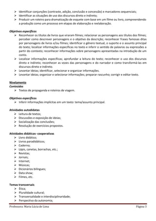 Professora: Maria Lúcia de Lima Página 3
 Identificar conjunções (contraste, adição, conclusão e concessão) e marcadores sequenciais;
 Identificar as situações de uso dos discursos direto e indireto;
 Produzir um roteiro para dramatização de esquete com base em um filme ou livro, compreendendo
a produção como um processo em etapas de elaboração e reelaboração.
Objetivos específicos
 Reconhecer os títulos de livros que viraram filmes; relacionar as personagens aos títulos dos filmes;
perceber como descrever personagens e o objetivo da descrição; reconhecer frases famosas ditas
por personagens de livros e/ou filmes; identificar o gênero textual, o suporte e o assunto principal
do texto; localizar informações específicas no texto e inferir o sentido de palavras ou expressões a
partir do contexto; reconhecer informações sobre personagens apresentadas na introdução de um
conto.
 Localizar informações específicas; aprofundar a leitura do texto; reconhecer o uso dos discursos
direto e indireto; reconhecer as vozes das personagens e do narrador e como transformá-las em
discursos direto e indireto.
 Levantar ideias; identificar, selecionar e organizar informações.
 Levantar ideias; organizar e selecionar informações; preparar rascunho; corrigir e editar texto.
Nivelamento
Conteúdos
 Textos de propaganda e roteiros de viagem.
Objetivos específicos
 Inferir informações implícitas em um texto: tema/assunto principal.
Atividades autodidatas
 Leitura de textos;
 Discussões e exposição de ideias;
 Socialização das conclusões;
 Resolução de exercícios propostos.
Atividades didáticas- cooperativas
 Livro didático;
 Livros paradidáticos;
 Caderno;
 Lápis, canetas, borrachas, etc.;
 Revistas;
 Jornais;
 Internet;
 Músicas;
 Dicionários bilíngues;
 Data show;
 Filmes, etc.
Temas transversais
 Ética;
 Pluralidade cultural;
 Transversalidade e interdisciplinaridade;
 Perspectiva da autonomia;
 