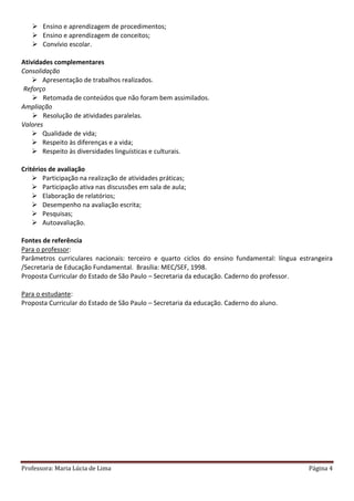 Professora: Maria Lúcia de Lima Página 4
 Ensino e aprendizagem de procedimentos;
 Ensino e aprendizagem de conceitos;
 Convívio escolar.
Atividades complementares
Consolidação
 Apresentação de trabalhos realizados.
Reforço
 Retomada de conteúdos que não foram bem assimilados.
Ampliação
 Resolução de atividades paralelas.
Valores
 Qualidade de vida;
 Respeito às diferenças e a vida;
 Respeito às diversidades linguísticas e culturais.
Critérios de avaliação
 Participação na realização de atividades práticas;
 Participação ativa nas discussões em sala de aula;
 Elaboração de relatórios;
 Desempenho na avaliação escrita;
 Pesquisas;
 Autoavaliação.
Fontes de referência
Para o professor:
Parâmetros curriculares nacionais: terceiro e quarto ciclos do ensino fundamental: língua estrangeira
/Secretaria de Educação Fundamental. Brasília: MEC/SEF, 1998.
Proposta Curricular do Estado de São Paulo – Secretaria da educação. Caderno do professor.
Para o estudante:
Proposta Curricular do Estado de São Paulo – Secretaria da educação. Caderno do aluno.
 