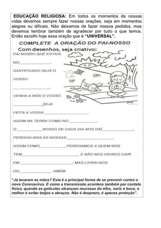 EDUCAÇÃO RELIGIOSA: Em todos os momentos de nossas
vidas devemos sempre fazer nossas orações, seja em momentos
alegres ou difíceis. Não deixamos de fazer nossos pedidos, mas
devemos lembrar também de agradecer por tudo o que temos.
Então escolhi hoje essa oração que é “UNIVERSAL”.
“Já lavaram as mãos? Esta é a principal forma de se prevenir contra o
novo Coronavírus. E como a transmissão acontece também por contato
físico, quando as gotículas alcançam mucosas do olho, nariz e boca, o
melhor é evitar beijos e abraços. Não é desprezo, é apenas proteção”.
 