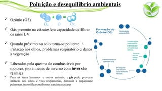  Ozônio (O3)
 Gás presente na estratosfera capacidade de filtrar
os raios UV
 Quando próximo ao solo torna-se poluente 
irritação nos olhos, problemas respiratório e danos
a vegetação
 Liberados pela queima de combustíveis por
motores, piora meses de inverno com inversão
térmica
 Para os seres humanos e outros animais, o gás pode provocar
irritação nos olhos e vias respiratórias, diminuir a capacidade
pulmonar, intensificar problemas cardiovasculares
Poluição e desequilíbrio ambientais
 
