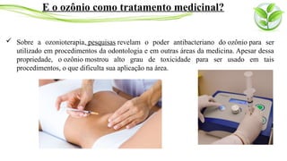  Sobre a ozonioterapia, pesquisas revelam o poder antibacteriano do ozônio para ser
utilizado em procedimentos da odontologia e em outras áreas da medicina. Apesar dessa
propriedade, o ozônio mostrou alto grau de toxicidade para ser usado em tais
procedimentos, o que dificulta sua aplicação na área.
E o ozônio como tratamento medicinal?
 