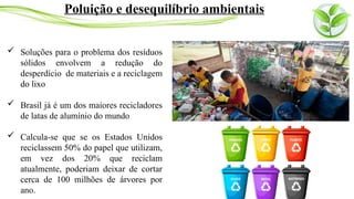  Soluções para o problema dos resíduos
sólidos envolvem a redução do
desperdício de materiais e a reciclagem
do lixo
 Brasil já é um dos maiores recicladores
de latas de alumínio do mundo
 Calcula-se que se os Estados Unidos
reciclassem 50% do papel que utilizam,
em vez dos 20% que reciclam
atualmente, poderiam deixar de cortar
cerca de 100 milhões de árvores por
ano.
Poluição e desequilíbrio ambientais
 