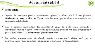  Efeito estufa
 Apesar de contribuir para o aquecimento global, o efeito estufa é um processo
fundamental para a vida na Terra, pois faz com que o planeta se mantenha em
temperaturas habitáveis.
 Mas o aumento significativo das emissões de gases do efeito estufa associado a
fenômenos naturais e ações promovidas pela atividade humana têm sido determinantes
para o desequilíbrio do balanço energético do sistema.
 Isso acaba causando maior retenção de energia e o aumento do efeito estufa, com o
aquecimento da baixa atmosfera e aumento da temperatura média do planeta.
Aquecimento global
 