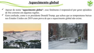  Apesar do nome “aquecimento global“, esse fenômeno é responsável por gerar episódios
de frio extremo em algumas regiões.
 Gera confusão, como o ex presidente Donald Trump, que achou que as temperaturas baixas
nos Estados Unidos em 2019 eram prova de que o aquecimento global não existe.
Aquecimento global
 