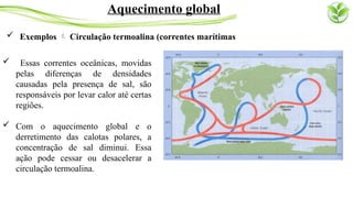  Exemplos  Circulação termoalina (correntes marítimas
Aquecimento global
 Essas correntes oceânicas, movidas
pelas diferenças de densidades
causadas pela presença de sal, são
responsáveis por levar calor até certas
regiões.
 Com o aquecimento global e o
derretimento das calotas polares, a
concentração de sal diminui. Essa
ação pode cessar ou desacelerar a
circulação termoalina.
 
