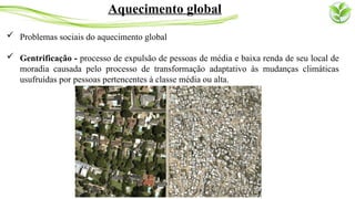  Problemas sociais do aquecimento global
 Gentrificação - processo de expulsão de pessoas de média e baixa renda de seu local de
moradia causada pelo processo de transformação adaptativo às mudanças climáticas
usufruídas por pessoas pertencentes à classe média ou alta.
Aquecimento global
 