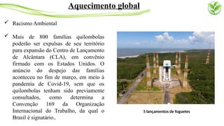 Racismo Ambiental
 Mais de 800 famílias quilombolas
poderão ser expulsas de seu território
para expansão do Centro de Lançamento
de Alcântara (CLA), em convênio
firmado com os Estados Unidos. O
anúncio do despejo das famílias
aconteceu no fim de março, em meio à
pandemia de Covid-19, sem que os
quilombolas tenham sido previamente
consultados, como determina a
Convenção 169 da Organização
Internacional do Trabalho, da qual o
Brasil é signatário..
Aquecimento global
5 lançamentos de foguetes
 