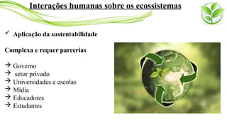  Aplicação da sustentabilidade
Complexa e requer parcerias
 Governo
 setor privado
 Universidades e escolas
 Mídia
 Educadores
 Estudantes
Interações humanas sobre os ecossistemas
 