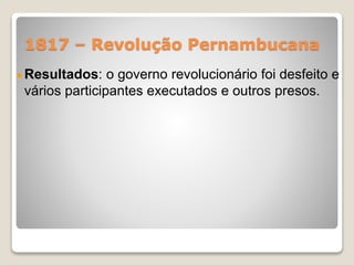 1817 – Revolução Pernambucana 
Resultados: o governo revolucionário foi desfeito e 
vários participantes executados e outros presos. 
 