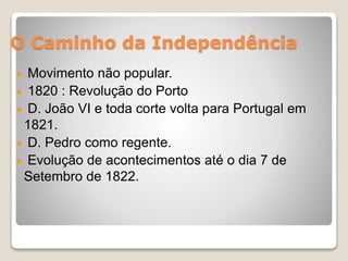 O Caminho da Independência 
Movimento não popular. 
1820 : Revolução do Porto 
D. João VI e toda corte volta para Portugal em 
1821. 
D. Pedro como regente. 
Evolução de acontecimentos até o dia 7 de 
Setembro de 1822. 
 