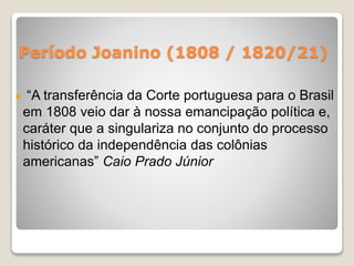 Período Joanino (1808 / 1820/21) 
“A transferência da Corte portuguesa para o Brasil 
em 1808 veio dar à nossa emancipação política e, 
caráter que a singulariza no conjunto do processo 
histórico da independência das colônias 
americanas” Caio Prado Júnior 
 