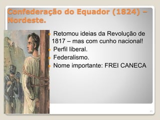 Confederação do Equador (1824) – 
Nordeste. 
Retomou ideias da Revolução de 
1817 – mas com cunho nacional! 
Perfil liberal. 
Federalismo. 
Nome importante: FREI CANECA 
21 
 
