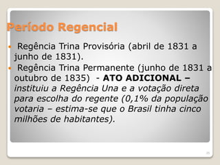 Período Regencial 
 Regência Trina Provisória (abril de 1831 a 
junho de 1831). 
 Regência Trina Permanente (junho de 1831 a 
outubro de 1835) - ATO ADICIONAL – 
instituiu a Regência Una e a votação direta 
para escolha do regente (0,1% da população 
votaria – estima-se que o Brasil tinha cinco 
milhões de habitantes). 
25 
 