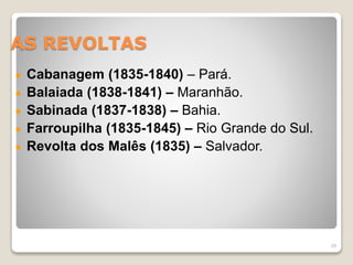AS REVOLTAS 
Cabanagem (1835-1840) – Pará. 
Balaiada (1838-1841) – Maranhão. 
Sabinada (1837-1838) – Bahia. 
Farroupilha (1835-1845) – Rio Grande do Sul. 
Revolta dos Malês (1835) – Salvador. 
29 
 